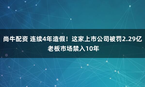 尚牛配资 连续4年造假！这家上市公司被罚2.29亿 老板市场禁入10年