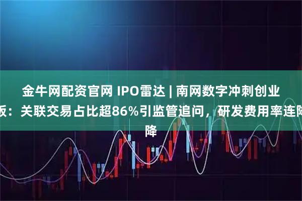 金牛网配资官网 IPO雷达 | 南网数字冲刺创业板：关联交易占比超86%引监管追问，研发费用率连降