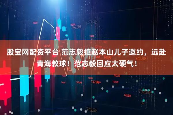 股宝网配资平台 范志毅拒赵本山儿子邀约，远赴青海教球！范志毅回应太硬气！