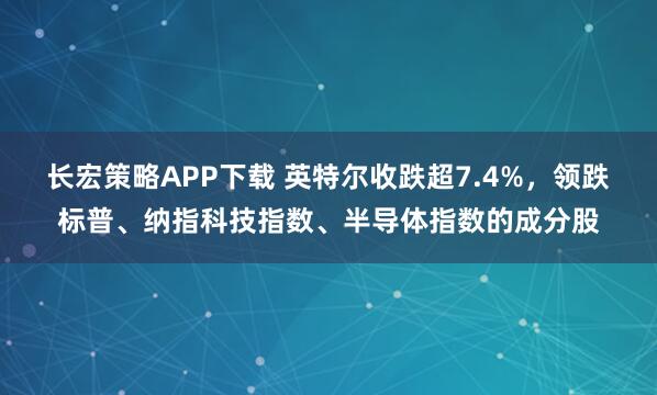 长宏策略APP下载 英特尔收跌超7.4%，领跌标普、纳指科技指数、半导体指数的成分股