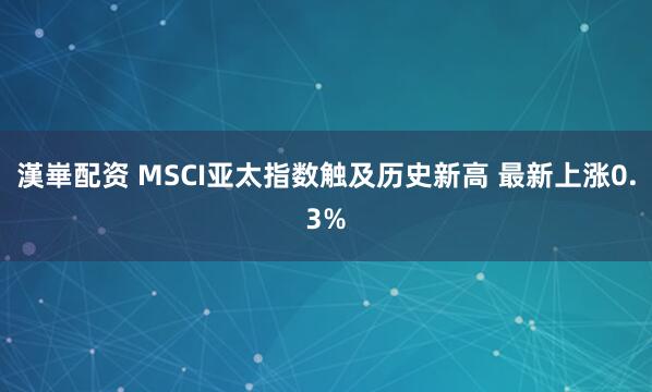 漢崋配资 MSCI亚太指数触及历史新高 最新上涨0.3%