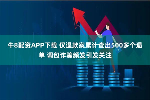 牛8配资APP下载 仅退款案累计查出500多个退单 调包诈骗频发引发关注