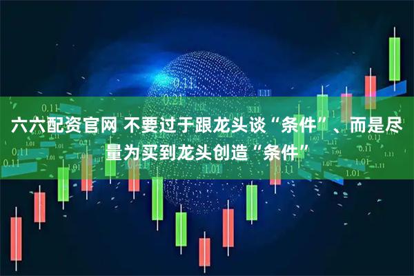 六六配资官网 不要过于跟龙头谈“条件”、而是尽量为买到龙头创造“条件”