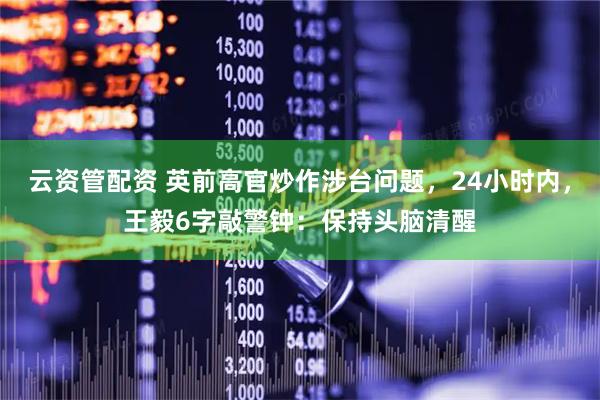 云资管配资 英前高官炒作涉台问题，24小时内，王毅6字敲警钟：保持头脑清醒