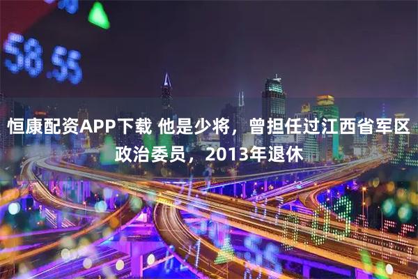 恒康配资APP下载 他是少将，曾担任过江西省军区政治委员，2013年退休