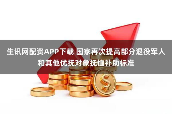 生讯网配资APP下载 国家再次提高部分退役军人和其他优抚对象抚恤补助标准