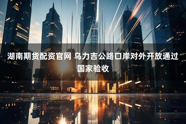 湖南期货配资官网 乌力吉公路口岸对外开放通过国家验收