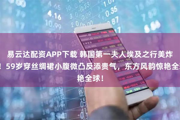 易云达配资APP下载 韩国第一夫人埃及之行美炸了！59岁穿丝绸裙小腹微凸反添贵气，东方风韵惊艳全球！