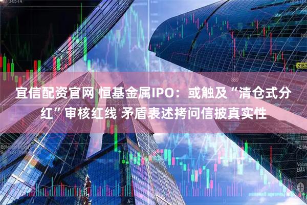 宜信配资官网 恒基金属IPO：或触及“清仓式分红”审核红线 矛盾表述拷问信披真实性