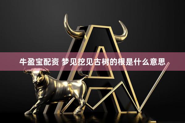 牛盈宝配资 梦见挖见古树的根是什么意思