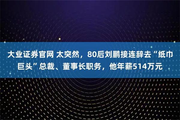 大业证券官网 太突然，80后刘鹏接连辞去“纸巾巨头”总裁、董事长职务，他年薪514万元