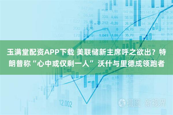 玉满堂配资APP下载 美联储新主席呼之欲出？特朗普称“心中或仅剩一人” 沃什与里德成领跑者