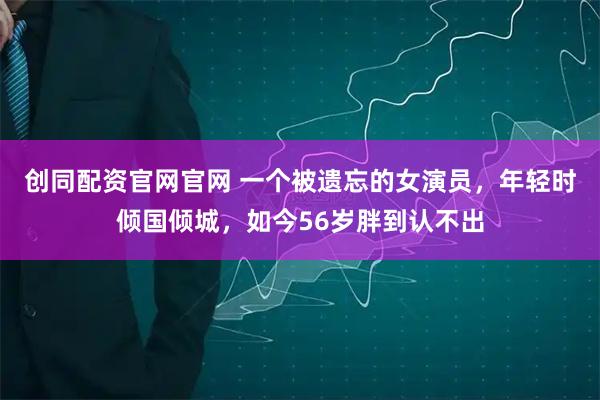 创同配资官网官网 一个被遗忘的女演员，年轻时倾国倾城，如今56岁胖到认不出