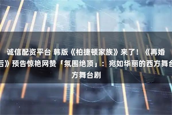 诚信配资平台 韩版《柏捷顿家族》来了！《再婚皇后》预告惊艳网赞「氛围绝顶」：宛如华丽的西方舞台剧