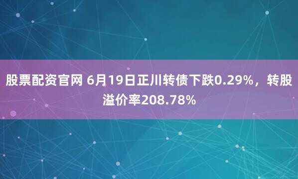 股票配资官网 6月19日正川转债下跌0.29%，转股溢价率208.78%