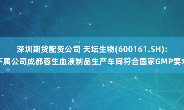 深圳期货配资公司 天坛生物(600161.SH):下属公司成都蓉生血液制品生产车间符合国家GMP要求