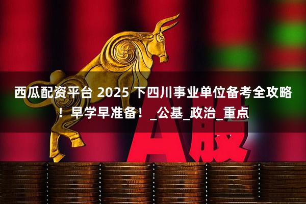 西瓜配资平台 2025 下四川事业单位备考全攻略！早学早准备！_公基_政治_重点