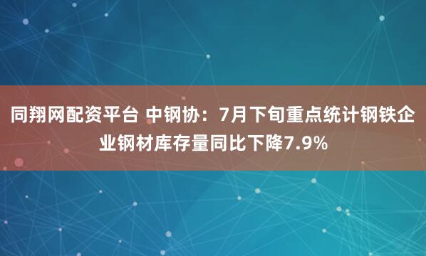 同翔网配资平台 中钢协：7月下旬重点统计钢铁企业钢材库存量同比下降7.9%