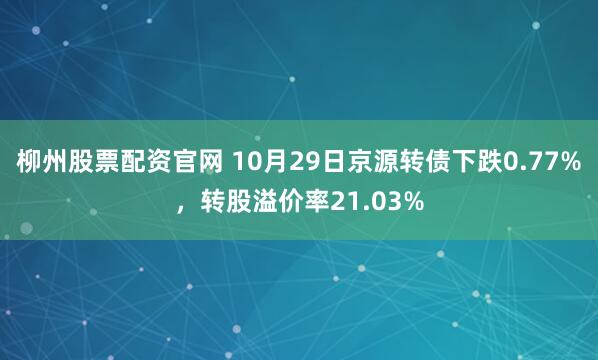 柳州股票配资官网 10月29日京源转债下跌0.77%，转股溢价率21.03%