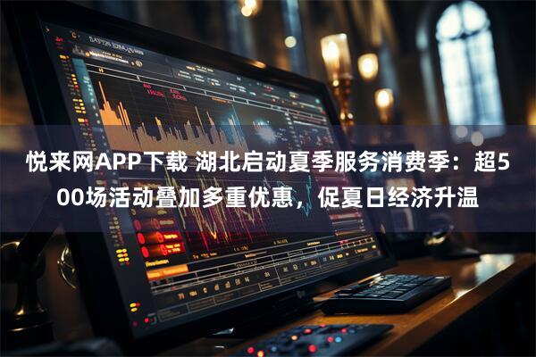 悦来网APP下载 湖北启动夏季服务消费季：超500场活动叠加多重优惠，促夏日经济升温