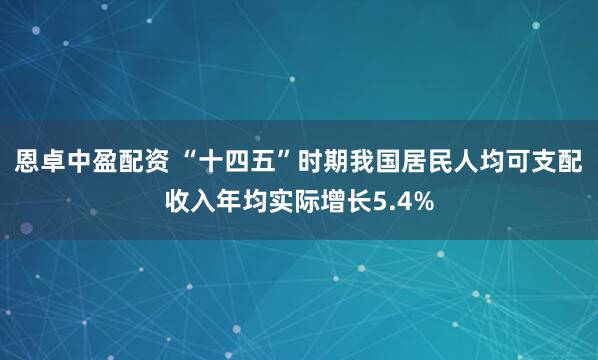 恩卓中盈配资 “十四五”时期我国居民人均可支配收入年均实际增长5.4%